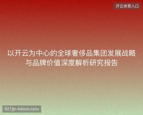 以开云为中心的全球奢侈品集团发展战略与品牌价值深度解析研究报告 以开云为中心的全球奢侈品集团发展战略与品牌价值深度解析研究报告